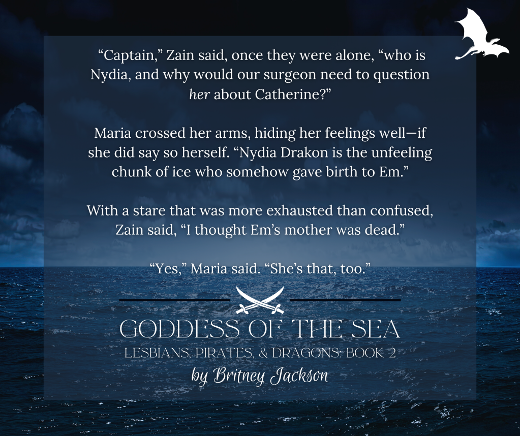 Snippet on dark sea background:

"Captain," Zain said, once they were alone, "who is Nydia, and why would our surgeon need to question her about Catherine?"

Maria crossed her arms, hiding her feelings well—if she did say so herself. "Nydia Drakon is the unfeeling chunk of ice who somehow gave birth to Em."

With a stare that was more exhausted than confused, Zain said, "I thought Em's mother was dead."

"Yes," Maria said. "She's that, too."

—
from GODDESS OF THE SEA,
LESBIANS, PIRATES. & DRAGONS: BOOK 2,
by Britney Jackson