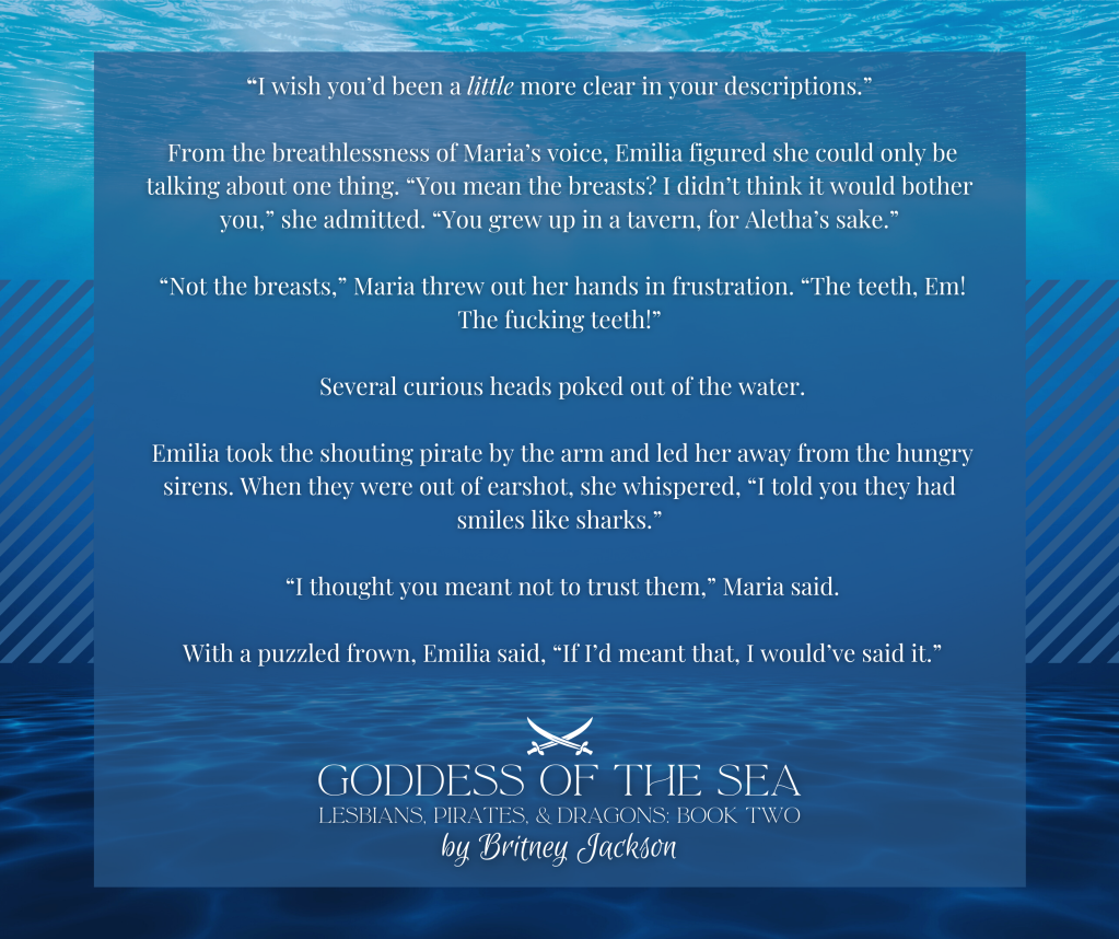 Snippet on underwater background:

"I wish you'd been a little more clear in your descriptions."

From the breathlessness of Maria's voice, Emilia figured she could only be talking about one thing. "You mean the breasts? I didn't think it would bother you," she admitted. "You grew up in a tavern, for Aletha's sake."

"Not the breasts," Maria threw out her hands in frustration. "The teeth, Em!
The f*cking teeth!"

Several curious heads poked out of the water.

Emilia took the shouting pirate by the arm and led her away from the hungry sirens. When they were out of earshot, she whispered, "I told you they had smiles like sharks."

"I thought you meant not to trust them," Maria said.

With a puzzled frown, Emilia said, "If I'd meant that, I would've said it."

—
GODDESS OF THE SEA,
LESBIANS, PIRATES, & DRAGONS: BOOK 2,
by Britney Jackson.