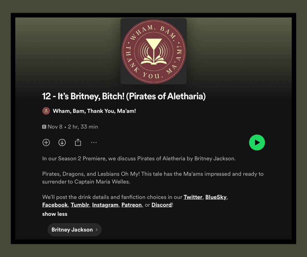 Screenshot of the podcast episode on Spotify.

Text: 

“12 - It's Britney, Bitch! (Pirates of Aletharia)”

Wham, Bam, Thank You, Ma'am!

• Nov 8 • 2 hr, 33 min

In our Season 2 Premiere, we discuss Pirates of Aletheria by Britney Jackson.

Pirates, Dragons, and Lesbians Oh My! This tale has the Ma'ams impressed and ready to surrender to Captain Maria Welles.