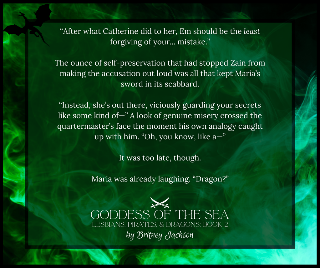 Snippet on green dragon-fire background:

"After what Catherine did to her, Em should be the least forgiving of your... mistake."

The ounce of self-preservation that had stopped Zain from making the accusation out loud was all that kept Maria's sword in its scabbard.

"Instead, she's out there, viciously guarding your secrets like some kind of—" A look of genuine misery crossed the quartermaster's face the moment his own analogy caught up with him. "Oh, you know, like a—"

It was too late, though.

Maria was already laughing. "Dragon?"

—
from GODDESS OF THE SEA,
LESBIANS, PIRATES, & DRAGONS: BOOK 2, 
by Britney Jackson