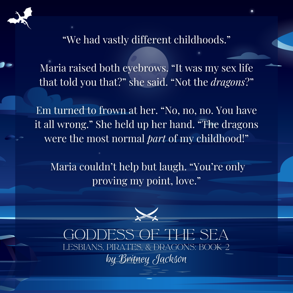 Snippet on blue sea background:

"We had vastly different childhoods."

Maria raised both eyebrows. "It was my sex life that told you that?" she said. "Not the dragons?"

Em turned to frown at her. "No, no, no. You have it all wrong." She held up her hand. "The dragons were the most normal part of my childhood!"

Maria couldn't help but laugh. "You're only proving my point, love."

—
GODDESS OF THE SEA,
LESBIANS, PIRATES, & DRAGONS: BOOK 2,
by Britney Jackson.